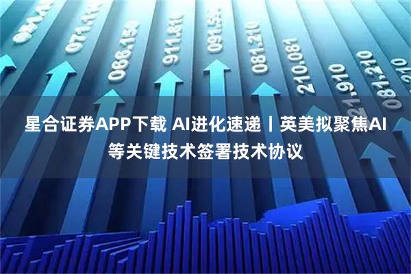 星合证券APP下载 AI进化速递丨英美拟聚焦AI等关键技术签署技术协议