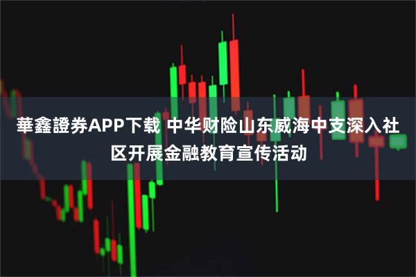華鑫證券APP下载 中华财险山东威海中支深入社区开展金融教育宣传活动