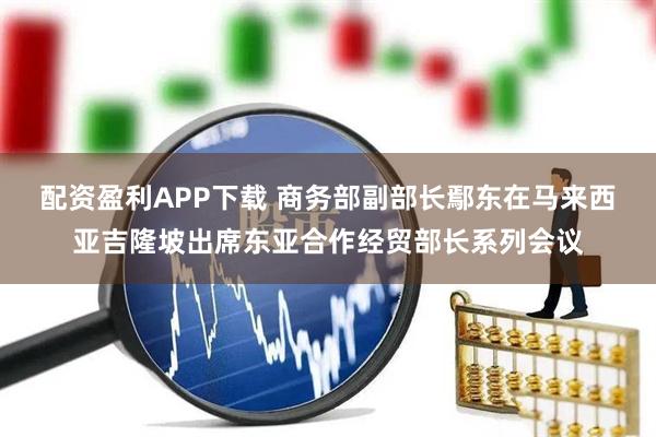 配资盈利APP下载 商务部副部长鄢东在马来西亚吉隆坡出席东亚合作经贸部长系列会议