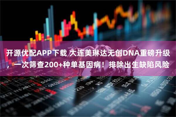 开源优配APP下载 大连美琳达无创DNA重磅升级，一次筛查200+种单基因病！排除出生缺陷风险