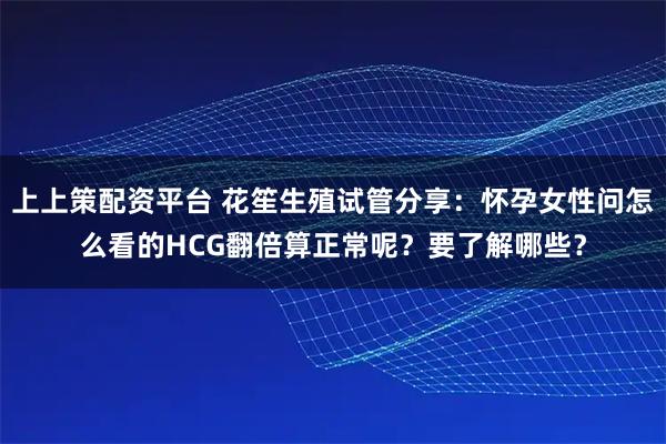 上上策配资平台 花笙生殖试管分享：怀孕女性问怎么看的HCG翻倍算正常呢？要了解哪些？