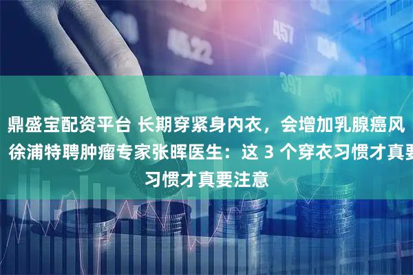 鼎盛宝配资平台 长期穿紧身内衣，会增加乳腺癌风险吗？徐浦特聘肿瘤专家张晖医生：这 3 个穿衣习惯才真要注意