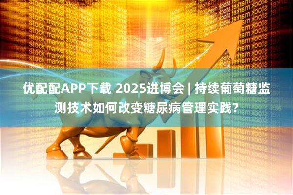 优配配APP下载 2025进博会 | 持续葡萄糖监测技术如何改变糖尿病管理实践?