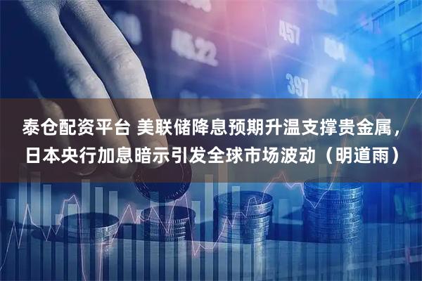 泰仓配资平台 美联储降息预期升温支撑贵金属，日本央行加息暗示引发全球市场波动（明道雨）