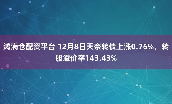鸿满仓配资平台 12月8日天奈转债上涨0.76%，转股溢价率143.43%