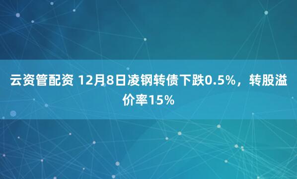 云资管配资 12月8日凌钢转债下跌0.5%,转股溢价率15%
