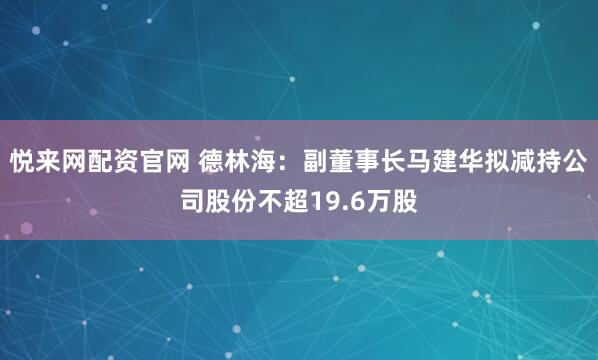 悦来网配资官网 德林海：副董事长马建华拟减持公司股份不超19.6万股