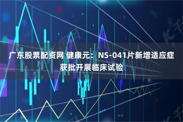 广东股票配资网 健康元：NS-041片新增适应症获批开展临床试验