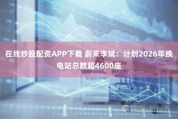 在线炒股配资APP下载 蔚来李斌：计划2026年换电站总数超4600座