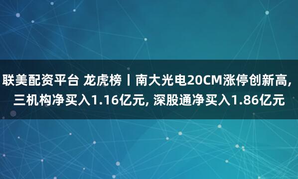 联美配资平台 龙虎榜丨南大光电20CM涨停创新高, 三机构净买入1.16亿元, 深股通净买入1.86亿元