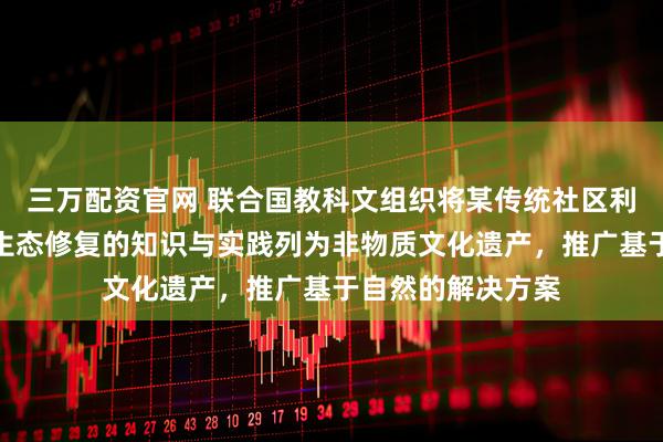 三万配资官网 联合国教科文组织将某传统社区利用本土植物进行生态修复的知识与实践列为非物质文化遗产，推广基于自然的解决方案