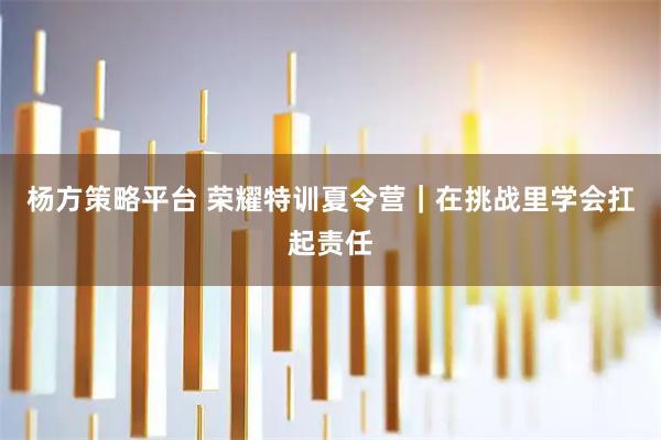 杨方策略平台 荣耀特训夏令营｜在挑战里学会扛起责任