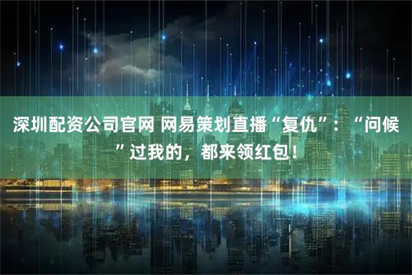 深圳配资公司官网 网易策划直播“复仇”：“问候”过我的，都来领红包！