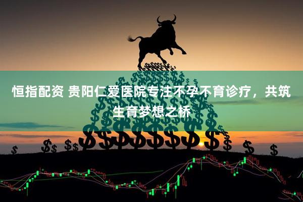 恒指配资 贵阳仁爱医院专注不孕不育诊疗，共筑生育梦想之桥