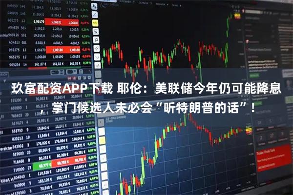 玖富配资APP下载 耶伦:美联储今年仍可能降息,掌门候选人未必会“听特朗普的话”!