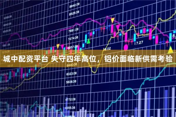 城中配资平台 失守四年高位,铝价面临新供需考验