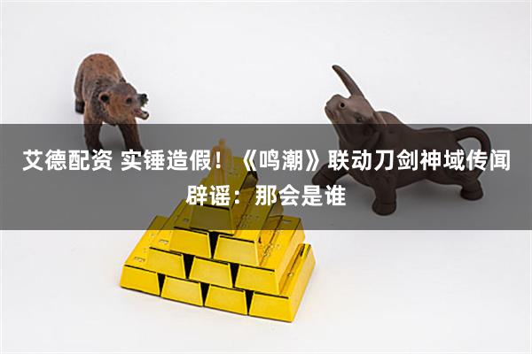 艾德配资 实锤造假!《鸣潮》联动刀剑神域传闻辟谣:那会是谁