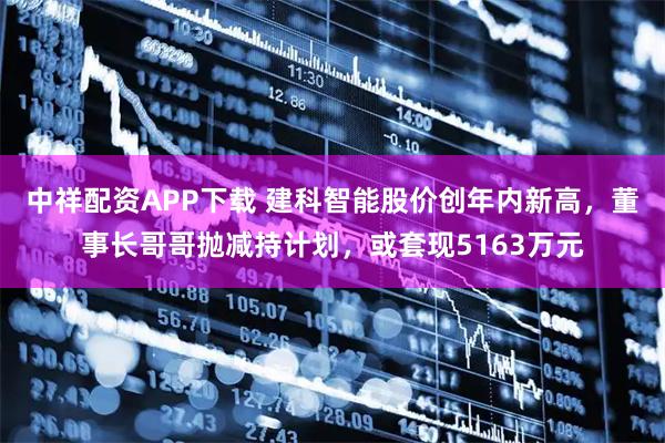 中祥配资APP下载 建科智能股价创年内新高,董事长哥哥抛减持计划,或套现5163万元