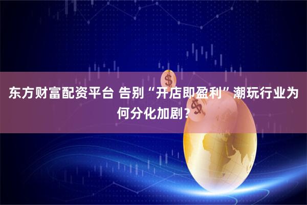 东方财富配资平台 告别“开店即盈利”潮玩行业为何分化加剧?