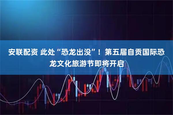 安联配资 此处“恐龙出没”!第五届自贡国际恐龙文化旅游节即将开启