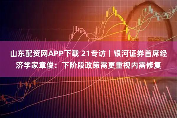山东配资网APP下载 21专访丨银河证券首席经济学家章俊：下阶段政策需更重视内需修复