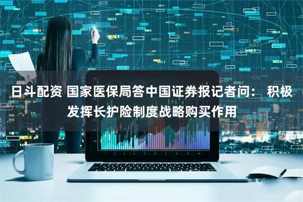 日斗配资 国家医保局答中国证券报记者问： 积极发挥长护险制度战略购买作用
